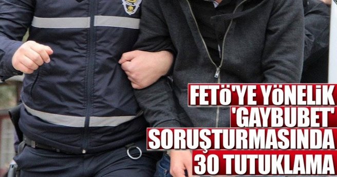 FETÖ`YE YÖNELİK `GAYBUBET` SORUŞTURMASINDA 30 TUTUKLAMA