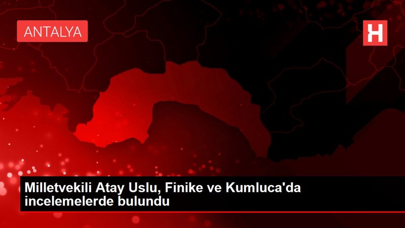 Milletvekili Atay Uslu, Finike ve Kumluca`da incelemelerde bulundu